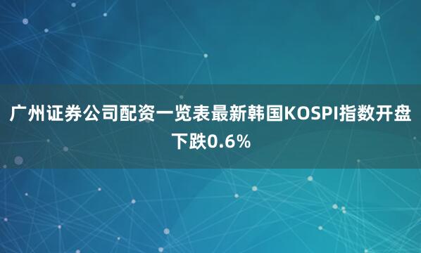 广州证券公司配资一览表最新韩国KOSPI指数开盘下跌0.6%