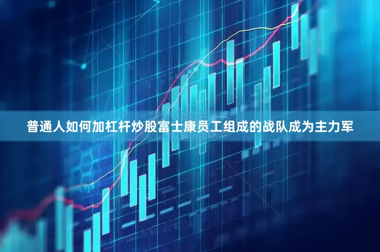 普通人如何加杠杆炒股富士康员工组成的战队成为主力军