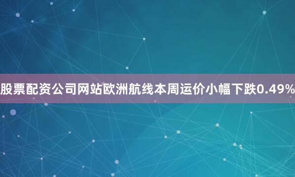 股票配资公司网站欧洲航线本周运价小幅下跌0.49%