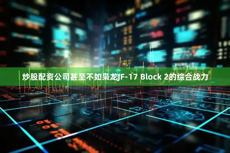 炒股配资公司甚至不如枭龙JF-17 Block 2的综合战力