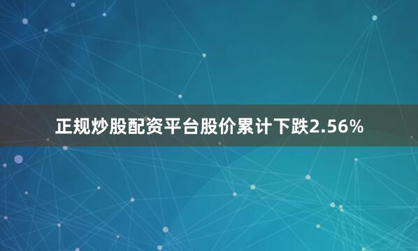 正规炒股配资平台股价累计下跌2.56%